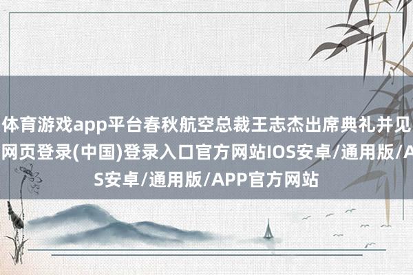 体育游戏app平台春秋航空总裁王志杰出席典礼并见证签约-开云网页登录(中国)登录入口官方网站IOS安卓/通用版/APP官方网站