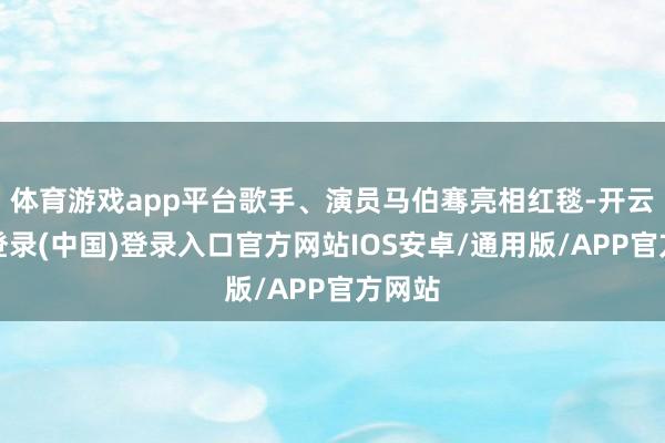 体育游戏app平台歌手、演员马伯骞亮相红毯-开云网页登录(中国)登录入口官方网站IOS安卓/通用版/APP官方网站