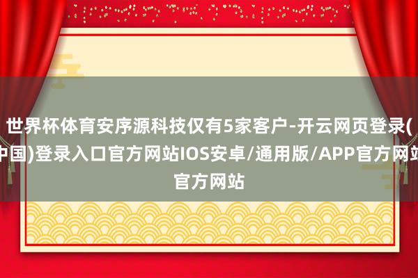 世界杯体育安序源科技仅有5家客户-开云网页登录(中国)登录入口官方网站IOS安卓/通用版/APP官方网站