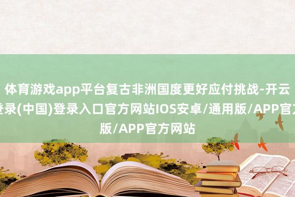 体育游戏app平台复古非洲国度更好应付挑战-开云网页登录(中国)登录入口官方网站IOS安卓/通用版/APP官方网站