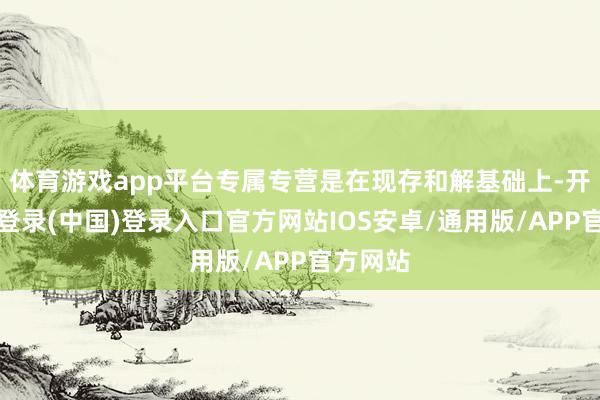 体育游戏app平台专属专营是在现存和解基础上-开云网页登录(中国)登录入口官方网站IOS安卓/通用版/APP官方网站