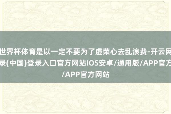 世界杯体育是以一定不要为了虚荣心去乱浪费-开云网页登录(中国)登录入口官方网站IOS安卓/通用版/APP官方网站