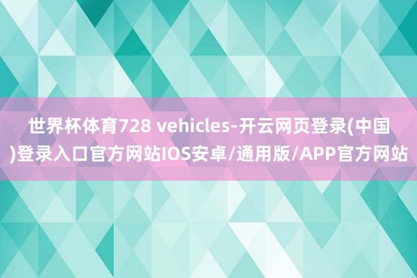 世界杯体育728 vehicles-开云网页登录(中国)登录入口官方网站IOS安卓/通用版/APP官方网站