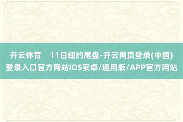 开云体育    11日纽约尾盘-开云网页登录(中国)登录入口官方网站IOS安卓/通用版/APP官方网站