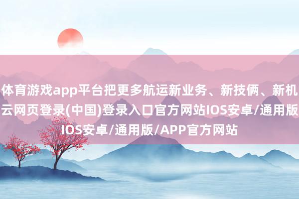 体育游戏app平台把更多航运新业务、新技俩、新机构放在上海-开云网页登录(中国)登录入口官方网站IOS安卓/通用版/APP官方网站