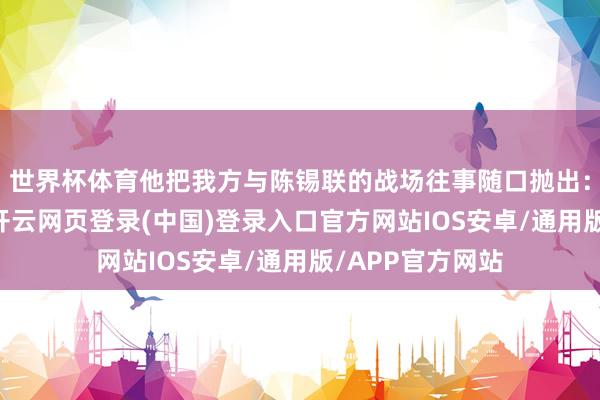 世界杯体育他把我方与陈锡联的战场往事随口抛出：“过去在太行-开云网页登录(中国)登录入口官方网站IOS安卓/通用版/APP官方网站