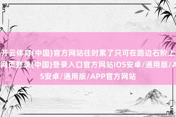 开云体育(中国)官方网站往时累了只可在路边石阶上坐会儿-开云网页登录(中国)登录入口官方网站IOS安卓/通用版/APP官方网站