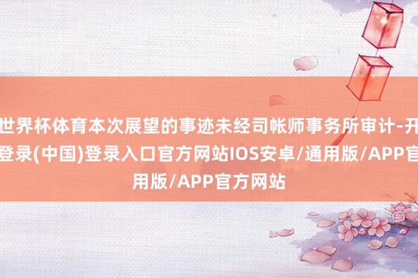 世界杯体育本次展望的事迹未经司帐师事务所审计-开云网页登录(中国)登录入口官方网站IOS安卓/通用版/APP官方网站