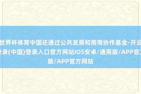 世界杯体育中国还通过公共发展和南南协作基金-开云网页登录(中国)登录入口官方网站IOS安卓/通用版/APP官方网站