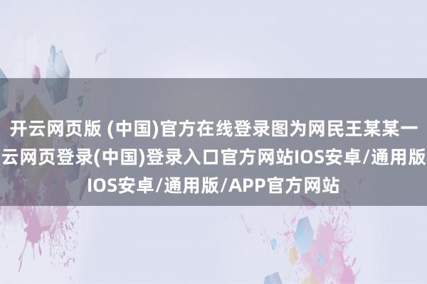 开云网页版 (中国)官方在线登录图为网民王某某一又友圈骨子-开云网页登录(中国)登录入口官方网站IOS安卓/通用版/APP官方网站