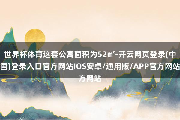 世界杯体育这套公寓面积为52㎡-开云网页登录(中国)登录入口官方网站IOS安卓/通用版/APP官方网站