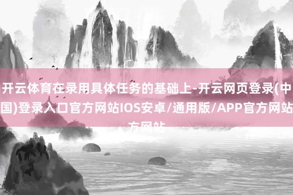 开云体育在录用具体任务的基础上-开云网页登录(中国)登录入口官方网站IOS安卓/通用版/APP官方网站