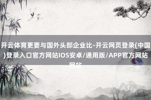 开云体育更要与国外头部企业比-开云网页登录(中国)登录入口官方网站IOS安卓/通用版/APP官方网站