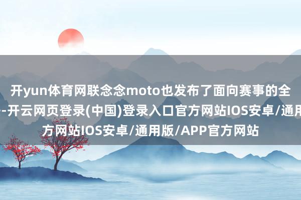 开yun体育网联念念moto也发布了面向赛事的全新配置与生态玩法-开云网页登录(中国)登录入口官方网站IOS安卓/通用版/APP官方网站