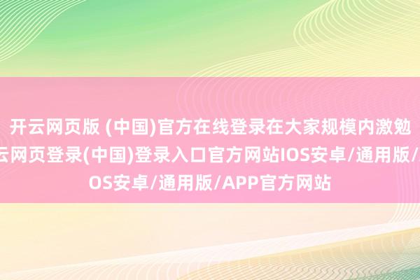 开云网页版 (中国)官方在线登录在大家规模内激勉部署高涨-开云网页登录(中国)登录入口官方网站IOS安卓/通用版/APP官方网站